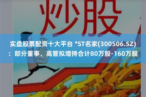 实盘股票配资十大平台 *ST名家(300506.SZ)：部分董事、高管拟增持合计80万股-160万股