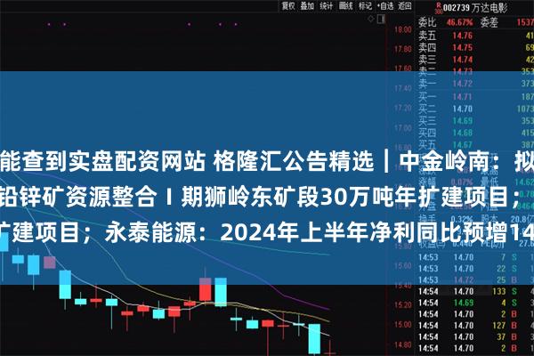 能查到实盘配资网站 格隆汇公告精选︱中金岭南：拟投资9.13亿元建设凡口铅锌矿资源整合Ⅰ期狮岭东矿段30万吨年扩建项目；永泰能源：2024年上半年净利同比预增14.54%~24.41%