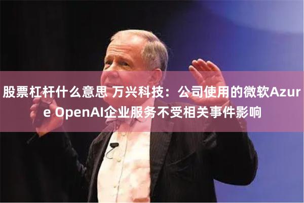 股票杠杆什么意思 万兴科技：公司使用的微软Azure OpenAI企业服务不受相关事件影响