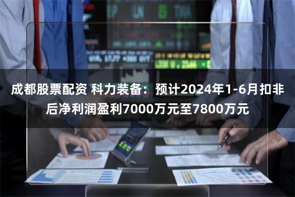 成都股票配资 科力装备：预计2024年1-6月扣非后净利润盈利7000万元至7800万元