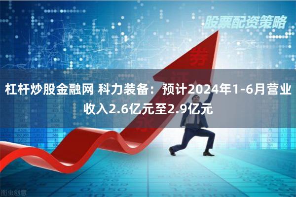 杠杆炒股金融网 科力装备：预计2024年1-6月营业收入2.6亿元至2.9亿元