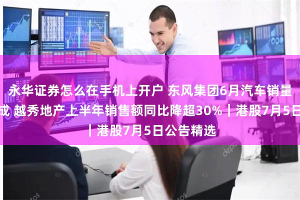 永华证券怎么在手机上开户 东风集团6月汽车销量下滑逾一成 越秀地产上半年销售额同比降超30%｜港股7月5日公告精选