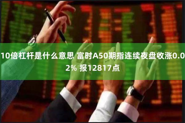 10倍杠杆是什么意思 富时A50期指连续夜盘收涨0.02% 报12817点