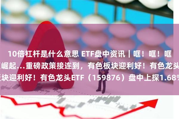 10倍杠杆是什么意思 ETF盘中资讯｜哐！哐！哐！“沪九条”、中部地区崛起…重磅政策接连到，有色板块迎利好！有色龙头ETF（159876）盘中上探1.68%！