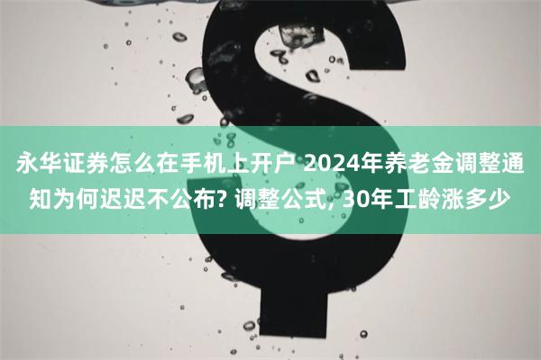 永华证券怎么在手机上开户 2024年养老金调整通知为何迟迟不公布? 调整公式, 30年工龄涨多少