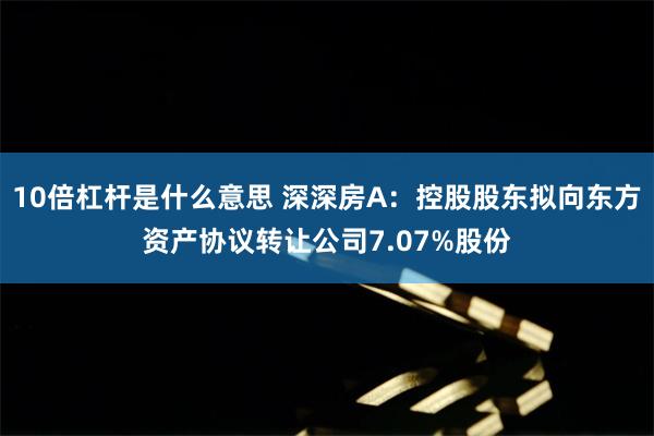 10倍杠杆是什么意思 深深房A：控股股东拟向东方资产协议转让公司7.07%股份