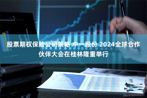 股票期权保险公司策略 中一股份 2024全球合作伙伴大会在桂林隆重举行