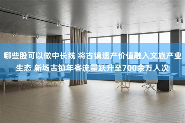 哪些股可以做中长线 将古镇遗产价值融入文旅产业生态 新场古镇年客流量跃升至700余万人次