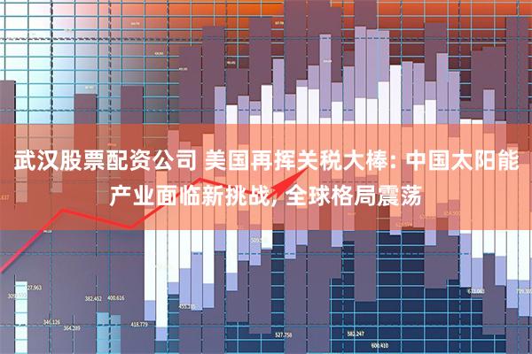 武汉股票配资公司 美国再挥关税大棒: 中国太阳能产业面临新挑