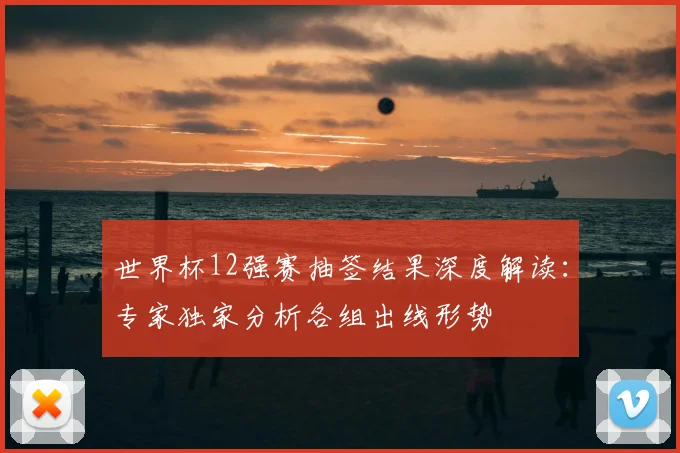 世界杯12强赛抽签结果深度解读:专家独家分析各组出线形势