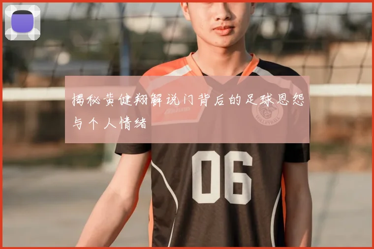 揭秘黄健翔解说门背后的足球恩怨与个人情绪