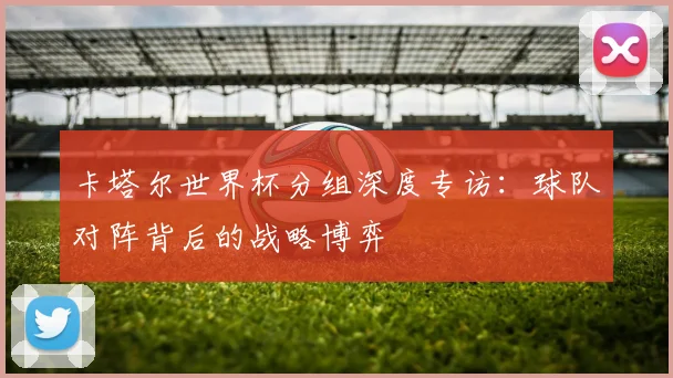 卡塔尔世界杯分组深度专访:球队对阵背后的战略博弈