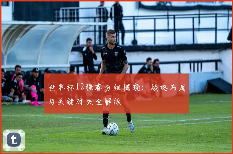 世界杯12强赛分组揭晓:战略布局与关键对决全解读