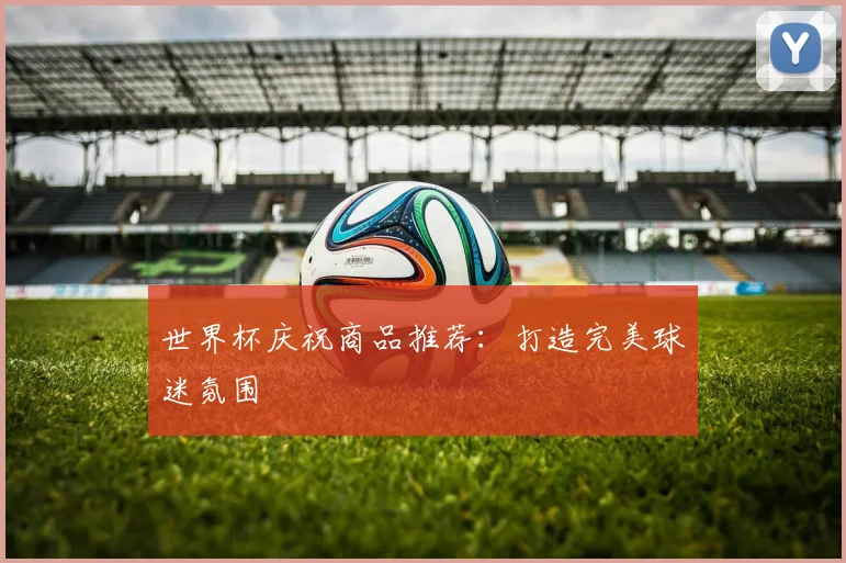 世界杯庆祝商品推荐:打造完美球迷氛围