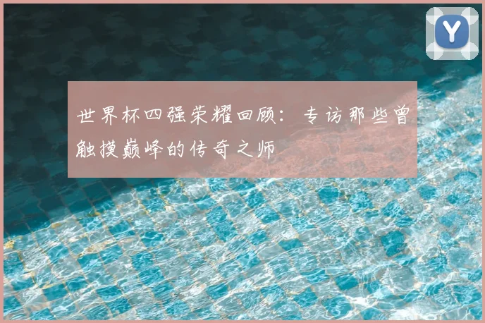 世界杯四强荣耀回顾:专访那些曾触摸巅峰的传奇之师