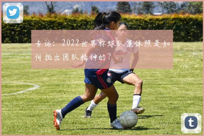 专访:2022世界杯球队集体照是如何拍出团队精神的?