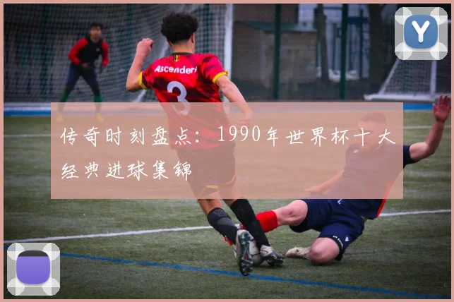 传奇时刻盘点:1990年世界杯十大经典进球集锦