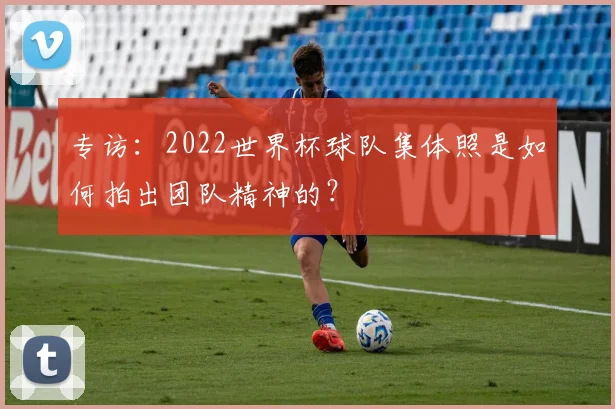 专访:2022世界杯球队集体照是如何拍出团队精神的?