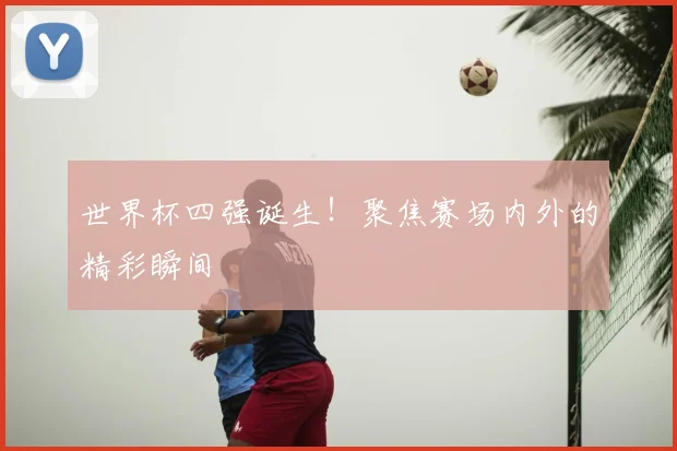 世界杯四强诞生!聚焦赛场内外的精彩瞬间