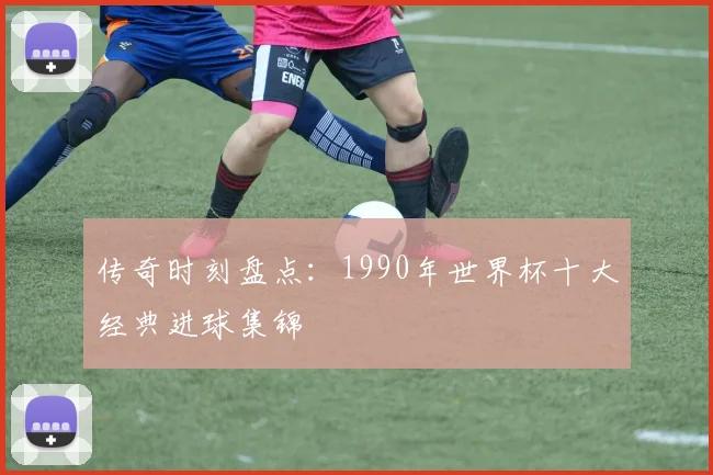 传奇时刻盘点:1990年世界杯十大经典进球集锦