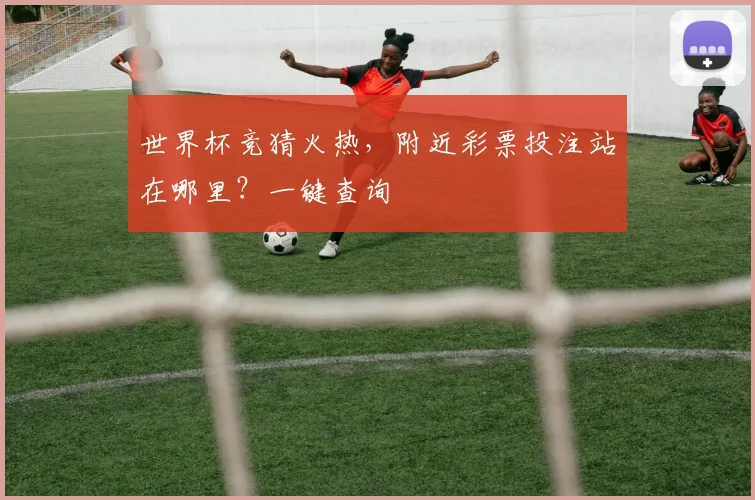 世界杯竞猜火热，附近彩票投注站在哪里？一键查询