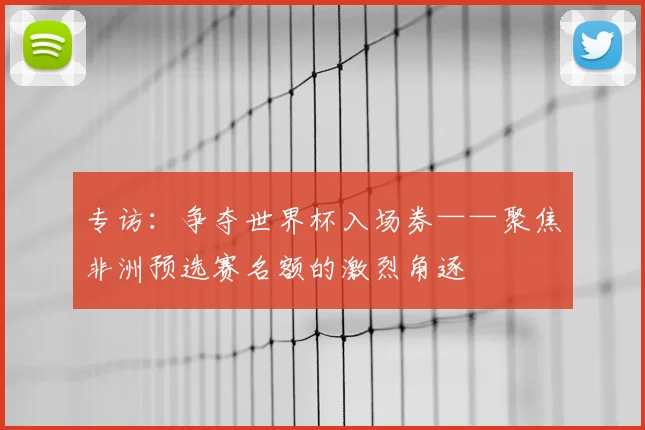 专访:争夺世界杯入场券——聚焦非洲预选赛名额的激烈角逐