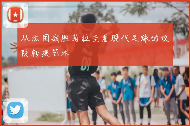 从法国战胜乌拉圭看现代足球的攻防转换艺术