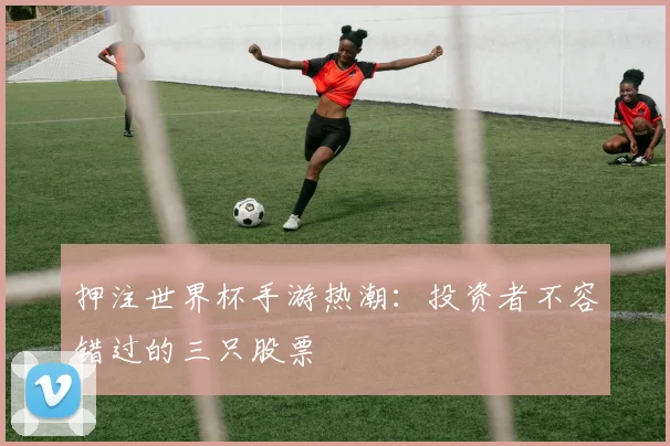 押注世界杯手游热潮:投资者不容错过的三只股票