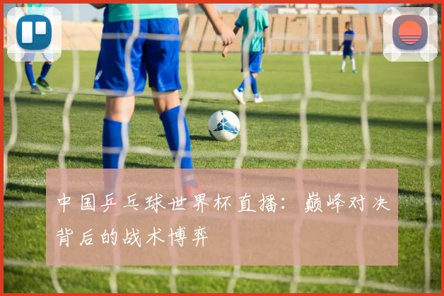 中国乒乓球世界杯直播:巅峰对决背后的战术博弈