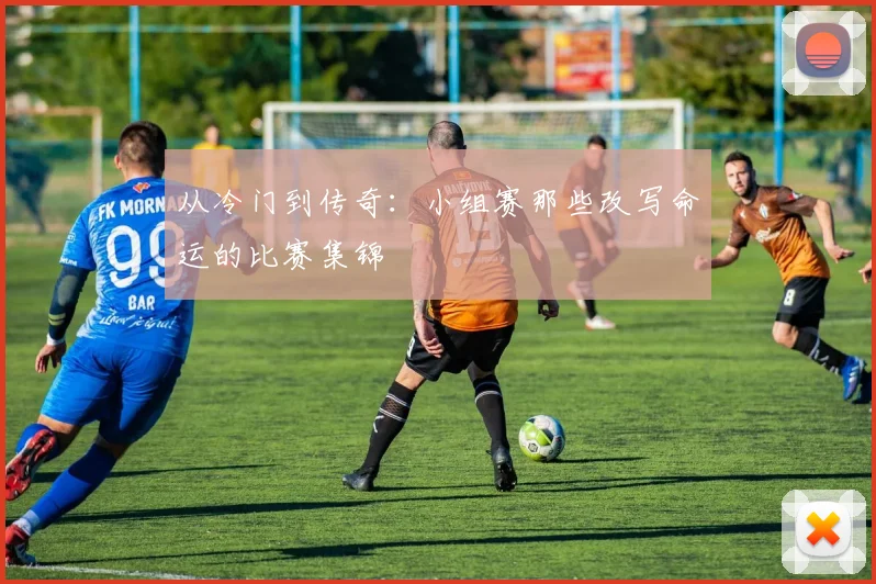 从冷门到传奇:小组赛那些改写命运的比赛集锦