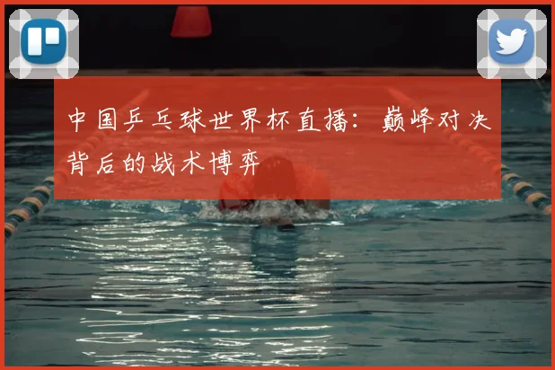 中国乒乓球世界杯直播:巅峰对决背后的战术博弈